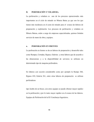 48
D. PERFORACIÓN Y VOLADURA.
La perforación y voladura es uno de los procesos operacionales más
importantes en el ciclo de minado en Minera Batea ya que son los que
tienen más incidencia en el costo de minado para el avance de labores de
preparación y explotación. Los procesos de perforación y voladura en
Minera Bateas, están a cargo de empresas especializadas, quienes brindan
servicio de mano de obra y equipos.
a. PERFORACIÓN EN FRENTES
La perforación en frentes se da en labores de preparación y desarrollo tales
como Rampas, Cortadas, Bypass, Galerías y otras labores que de acuerdo a
las dimensiones y a la disponibilidad de servicios se utilizara un
determinado tipo de maquina perforadora.
En labores con sección considerable como por ejemplo la Rampa 360,
Bypass 410, Galería 361, entre otras labores de preparación se utilizan
perforadoras
tipo Jumbo de un brazo, con estos equipos se puede obtener mayor rapidez
en la perforación y por lo tanto mayor rapidez en el avance de las labores.
Equipos de Perforación de la EE Canchanya Ingenieros.
 