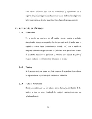 54
Esto tendrá resultados solo con el compromiso y seguimiento de la
supervisión para corregir los detalles mencionados. Se le indico al personal
la forma correcta de ejecutar la perforación y el carguío correspondiente
2.3. DEFINICIÓN DE TÉRMINOS
2.3.1. Perforación
Es la acción de aperturas en el macizo rocoso huecos u orificios
denominados taladros, con una distribución adecuada, a fin de alojar la carga
explosiva u otros fines (sostenimiento, drenaje, etc.) con la ayuda de
maquinas denominadas perforadoras. El principio de la perforación se basa
en el efecto mecánico de percusión y rotación, cuya acción de golpe y
fricción producen el astillamiento y trituración de la roca.
2.3.2. Taladro
Se denomina taladro al hueco u orificio producto de a perforación en el cual
se depositarán los explosivos y los sistemas de iniciación.
2.3.3. Malla de Perforación
Distribución adecuada de los taladros en un frente, la distribución de los
taladros se hace con un previo cálculo del burden y espaciamiento, para una
voladura eficiente.
 