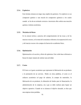 55
2.3.4. Explosivos
Este término alcanza un rango muy amplio de químicos. Un explosivo es un
compuesto químico o una mezcla de compuestos químicos a los cuales
cuando se les da un estimulo correcto o incorrecto ellos sufren una reacción
química violenta exotérmica.
2.3.5. Mecánica de Rocas
Es la ciencia teórica y practica del comportamiento de las rocas y de los
macizos rocosos, es la rama de la mecánica referente a la respuesta de la roca
y del macizo rocoso a los campos de fuerza de su ambiente físico.
2.3.6. Optimización
Optimización es la acción y efecto de optimizar. Este verbo hace referencia a
buscar la mejor manera de realizar una actividad.
2.3.7. Costos
El Costo es el gasto económico que representa la fabricación de un producto
o la prestación de un servicio. Dicho en otras palabras, el costo es el
esfuerzo económico (el pago de salarios, la compra de materiales, la
fabricación de un producto, la obtención de fondos para la financiación, la
administración de la empresa, etc.) que se debe realizar para lograr un
objetivo operativo. Cuando no se alcanza el objetivo deseado, se dice que
una empresa tiene perdidas.
 
