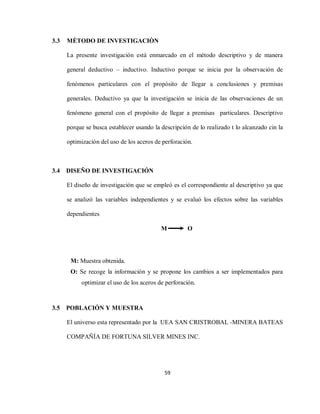 59
3.3 MÈTODO DE INVESTIGACIÒN
La presente investigación está enmarcado en el método descriptivo y de manera
general deductivo – inductivo. Inductivo porque se inicia por la observación de
fenómenos particulares con el propósito de llegar a conclusiones y premisas
generales. Deductivo ya que la investigación se inicia de las observaciones de un
fenómeno general con el propósito de llegar a premisas particulares. Descriptivo
porque se busca establecer usando la descripción de lo realizado t lo alcanzado cin la
optimización del uso de los aceros de perforación.
3.4 DISEÑO DE INVESTIGACIÓN
El diseño de investigación que se empleó es el correspondiente al descriptivo ya que
se analizó las variables independientes y se evaluó los efectos sobre las variables
dependientes
M O
M: Muestra obtenida.
O: Se recoge la información y se propone los cambios a ser implementados para
optimizar el uso de los aceros de perforación.
3.5 POBLACIÓN Y MUESTRA
El universo esta representado por la UEA SAN CRISTROBAL -MINERA BATEAS
COMPAÑÍA DE FORTUNA SILVER MINES INC.
 