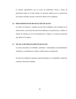 60
La muestra representativa son los aceros de perforación, brocas y barras de
perforación usados en la mina Ánimas. Es necesario señalar que no se puede tener
una muestra calculada porque la vida útil de dichos aceros esdispersa.
3.6 PROCEDIMIENTO DE RECOLECCIÓN DE DATOS
Los datos son números o medidas que han sido recopilados como resultado de las
observaciones, y provienen del control de estadísticas en la perforación y voladura, el
número de controles en el ciclo de perforación y voladura, y el numero de personal
que labora en la empresa
3.7 TÉCNICAS DE PROCESAMIENTO DE DATOS
Los datos procesados son tabulados, analizados e interpretados por procedimientos
estadísticos, con tabulaciones, cuadros y gráficos para su comprensión.
Se utilizó las medidas de tendencia central (promedio) y la variabilidad o dispersión
(varianza o desviación estándar).
 