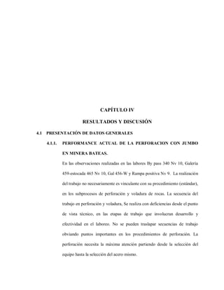 61
CAPÍTULO IV
RESULTADOS Y DISCUSIÓN
4.1 PRESENTACIÓN DE DATOS GENERALES
4.1.1. PERFORMANCE ACTUAL DE LA PERFORACION CON JUMBO
EN MINERA BATEAS.
En las observaciones realizadas en las labores By pass 340 Nv 10, Galería
459-estocada 465 Nv 10, Gal 456-W y Rampa positiva Nv 9. La realización
del trabajo no necesariamente es vinculante con su procedimiento (estándar),
en los subprocesos de perforación y voladura de rocas. La secuencia del
trabajo en perforación y voladura, Se realiza con deficiencias desde el punto
de vista técnico, en las etapas de trabajo que involucran desarrollo y
efectividad en el laboreo. No se pueden traslapar secuencias de trabajo
obviando puntos importantes en los procedimientos de perforación. La
perforación necesita la máxima atención partiendo desde la selección del
equipo hasta la selección del acero mismo.
 
