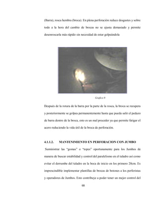 68
(Barra), rosca hembra (broca). En plena perforación reduce desgastes y sobre
todo a la hora del cambio de brocas no se ajusta demasiado y permite
desenroscarla más rápido sin necesidad de estar golpeándola
Después de la rotura de la barra por la parte de la rosca, la broca se recupera
y posteriormente se golpea permanentemente hasta que pueda salir el pedazo
de barra dentro de la broca, esto es un mal proceder ya que permite fatigar el
acero reduciendo la vida útil de la broca de perforación.
4.1.1.2. MANTENIMIENTO EN PERFORACION CON JUMBO
Suministrar las “gomas” o “topes” oportunamente para los Jumbos de
manera de buscar estabilidad y control del paralelismo en el taladro así como
evitar el derrumbe del taladro en la boca de inicio en los primero 20cm. Es
imprescindible implementar plantillas de brocas de botones a los perforistas
y operadores de Jumbos. Esto contribuye a poder tener un mejor control del
Grafico 9
 