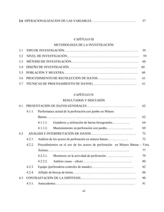 vii
2.6 OPERACIONALIZACION DE LAS VARIABLES ………………………………….. 57
CAPÍTULO III
METODOLOGÍA DE LA INVESTIGACIÓN
3.1 TIPO DE INVESTIGACIÓN…………………………………………………………… 59
3.2 NIVEL DE INVESTIGACIÓN…………………………………………………………. 59
3.3 MÈTODO DE INVESTIGACIÒN……………………………………………………… 60
3.4 DISEÑO DE INVESTIGACIÓN………………………………………………………. 60
3.5 POBLACIÓN Y MUESTRA…………………………………………………………… 60
3.6 PROCEDIMIENTO DE RECOLECCIÓN DE DATOS……………………………… 61
3.7 TÉCNICAS DE PROCESAMIENTO DE DATOS}………………………………….. 61
CAPÍTULO IV
RESULTADOS Y DISCUSIÓN
4.1 PRESENTACIÓN DE DATOS GENERALES……………………………………… 62
4.1.1. Performance actual de la perforación con jumbo en Minera
Bateas………………………………………………………………………… 62
4.1.1.1. Guiadores y utilización de barras hexagonales……………. 64
4.1.1.2. Mantenimiento en perforación con jumbo……………..…….. 69
4.2 ANÁLISIS E INTERPRETACIÓN DE DATOS…………........…………………… 72
4.2.1. Análisis de los aceros de perforación en minera bateas………………. 72
4.2.2. Procedimientos en el uso de los aceros de perforación en Minera Bateas - Veta
Änimas…………………………………………………………………. 77
4.2.2.1. Monitoreo en la actividad de perforación ……………….…… 79
4.2.2.2. Análisis causa – efecto………….…………………………… 80
4.2.3. Equipo (perforadora-controles de mando)………………………………… 82
4.2.4. Afilado de brocas de botón……………………………..…………………… 88
4.3 CONTRASTACIÓN DE LA HIPÓTESIS…………………….……………………… 90
4.3.1. Antecedentes……………………………………………………………..…. 91
 