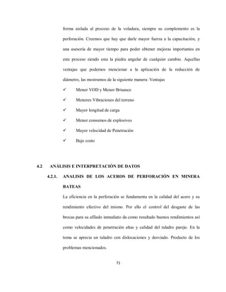 71
forma aislada al proceso de la voladura, siempre su complemento es la
perforación. Creemos que hay que darle mayor fuerza a la capacitación, y
una asesoría de mayor tiempo para poder obtener mejoras importantes en
este proceso siendo esta la piedra angular de cualquier cambio. Aquellas
ventajas que podemos mencionar a la aplicación de la reducción de
diámetro, las mostramos de la siguiente manera: Ventajas
 Menor VOD y Menor Brisance
 Menores Vibraciones del terreno
 Mayor longitud de carga
 Menor consumos de explosivos
 Mayor velocidad de Penetración
 Bajo costo
4.2 ANÁLISIS E INTERPRETACIÓN DE DATOS
4.2.1. ANALISIS DE LOS ACEROS DE PERFORACIÓN EN MINERA
BATEAS
La eficiencia en la perforación se fundamenta en la calidad del acero y su
rendimiento efectivo del mismo. Por ello el control del desgaste de las
brocas para su afilado inmediato da como resultado buenos rendimientos así
como velocidades de penetración altas y calidad del taladro parejo. En la
toma se aprecia un taladro con dislocaciones y desviado. Producto de los
problemas mencionados.
 