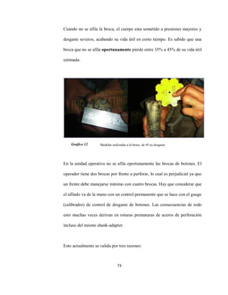 73
Cuando no se afila la broca, el cuerpo esta sometido a presiones mayores y
desgaste severos, acabando su vida útil en corto tiempo. Es sabido que una
broca que no se afila oportunamente pierde entre 35% a 45% de su vida útil
estimada.
Medidas realizadas a la broca de 45 en desgaste
En la unidad operativa no se afila oportunamente las brocas de botones. El
operador tiene dos brocas por frente a perforar, lo cual es perjudicial ya que
un frente debe manejarse mínimo con cuatro brocas. Hay que considerar que
el afilado va de la mano con un control permanente que se hace con el gauge
(calibrador) de control de desgaste de botones. Las consecuencias de todo
esto muchas veces derivan en roturas prematuras de aceros de perforación
incluso del mismo shank-adapter.
Esto actualmente se valida por tres razones:
Grafico 12
 