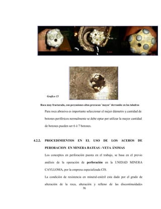 76
Roca muy fracturada, con percusiones altas provocan ¨mayor¨ derrumbe en los taladros
Para roca abrasiva es importante seleccionar el mejor diámetro y cantidad de
botones periféricos normalmente se debe optar por utilizar la mayor cantidad
de botones pueden ser 6 ó 7 botones.
4.2.2. PROCEDIMIENTOS EN EL USO DE LOS ACEROS DE
PERORACION EN MINERA BATEAS - VETA ÁNIMAS
Los conceptos en perforación puesta en el trabajo, se basa en el previo
análisis de la operación de perforación en la UNIDAD MINERA
CAYLLOMA, por la empresa especializada CIS.
La condición de resistencia en mineral-estéril esta dado por el grado de
alteración de la roca, alteración y relleno de las discontinuidades
Grafico 15
 