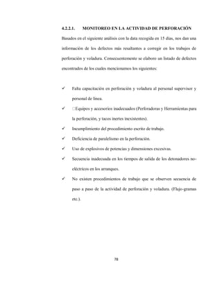 78
4.2.2.1. MONITOREO EN LA ACTIVIDAD DE PERFORACIÓN
Basados en el siguiente análisis con la data recogida en 15 días, nos dan una
información de los defectos más resaltantes a corregir en los trabajos de
perforación y voladura. Consecuentemente se elaboro un listado de defectos
encontrados de los cuales mencionamos los siguientes:
 Falta capacitación en perforación y voladura al personal supervisor y
personal de línea.

la perforación, y tacos inertes inexistentes).
 Incumplimiento del procedimiento escrito de trabajo.
 Deficiencia de paralelismo en la perforación.
 Uso de explosivos de potencias y dimensiones excesivas.
 Secuencia inadecuada en los tiempos de salida de los detonadores no-
eléctricos en los arranques.
 No existen procedimientos de trabajo que se observen secuencia de
paso a paso de la actividad de perforación y voladura. (Flujo-gramas
etc.).
 