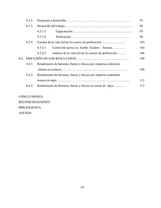 viii
4.3.2. Propuesta a desarrollar……………………………………………………. 93
4.3.3. Desarrollo del trabajo………………………………….……………………. 94
4.3.3.1. Capacitación………………………………….…………….. 95
4.3.3.2. Perforación…….…………………………………………. 96
4.3.4 Estudio de la vida útil de los aceros de perforación………………….. 103
4.3.4.1. Control de aceros en Jumbo Troidon – Ánimas…………. 103
4.3.4.2. Análisis de la vida útil de los aceros de perforación….….. 106
4.4. DISCUSIÓN DE LOS RESULTADOS………..…………………………………. 108
4.4.1. Rendimiento de barrenos, barras y brocas por empresa contratista
minera en avances………………………..……………………………. 108
4.4.2. Rendimiento de barrenos, barras y brocas por empresa contratista
minera en tajos……………………………………………………………. 111
4.4.3. Rendimiento de barrenos, barras y brocas en rotura de tajos..……… 112
CONCLUSIONES
RECOMENDACIONES
BIBLIOGRAFIA
ANEXOS
 