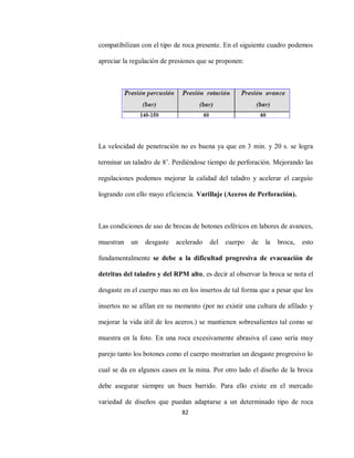 82
compatibilizan con el tipo de roca presente. En el siguiente cuadro podemos
apreciar la regulación de presiones que se proponen:
La velocidad de penetración no es buena ya que en 3 min. y 20 s. se logra
terminar un taladro de 8’. Perdiéndose tiempo de perforación. Mejorando las
regulaciones podemos mejorar la calidad del taladro y acelerar el carguío
logrando con ello mayo eficiencia. Varillaje (Aceros de Perforación).
Las condiciones de uso de brocas de botones esféricos en labores de avances,
muestran un desgaste acelerado del cuerpo de la broca, esto
fundamentalmente se debe a la dificultad progresiva de evacuación de
detritus del taladro y del RPM alto, es decir al observar la broca se nota el
desgaste en el cuerpo mas no en los insertos de tal forma que a pesar que los
insertos no se afilan en su momento (por no existir una cultura de afilado y
mejorar la vida útil de los aceros.) se mantienen sobresalientes tal como se
muestra en la foto. En una roca excesivamente abrasiva el caso sería muy
parejo tanto los botones como el cuerpo mostrarían un desgaste progresivo lo
cual se da en algunos casos en la mina. Por otro lado el diseño de la broca
debe asegurar siempre un buen barrido. Para ello existe en el mercado
variedad de diseños que puedan adaptarse a un determinado tipo de roca
 