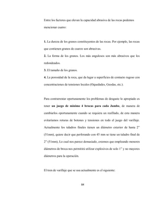 84
Entre los factores que elevan la capacidad abrasiva de las rocas podemos
mencionar cuatro:
1. La dureza de los granos constituyentes de las rocas. Por ejemplo, las rocas
que contienen granos de cuarzo son abrasivas.
2. La forma de los granos. Los más angulosos son más abrasivos que los
redondeados.
3. El tamaño de los granos.
4. La porosidad de la roca, que da lugar a superficies de contacto rugoso con
concentraciones de tensiones locales (Oquedades, Geodas, etc.).
Para contrarrestar oportunamente los problemas de desgaste lo apropiado es
tener un juego de mínimo 4 brocas para cada Jumbo, de manera de
cambiarlos oportunamente cuando se requiera un reafilado, de esta manera
evitaríamos roturas de botones y tensiones en todo el juego del varillaje.
Actualmente los taladros finales tienen un diámetro exterior de hasta 2”
(51mm), quiere decir que perforando con 45 mm se tiene un taladro final de
2” (51mm), Lo cual nos parece demasiado, creemos que empleando menores
diámetros de broca nos permitirá utilizar explosivos de solo 1” y no mayores
diámetros para la operación.
El tren de varillaje que se usa actualmente es el siguiente:
 
