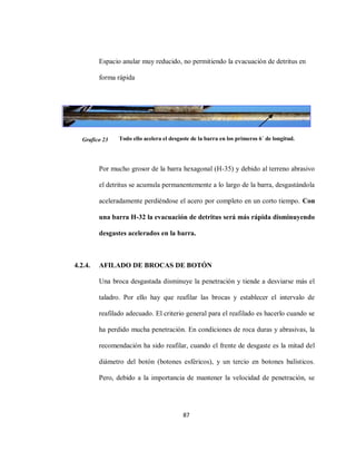 87
Espacio anular muy reducido, no permitiendo la evacuación de detritus en
forma rápida
Todo ello acelera el desgaste de la barra en los primeros 6´ de longitud.
Por mucho grosor de la barra hexagonal (H-35) y debido al terreno abrasivo
el detritus se acumula permanentemente a lo largo de la barra, desgastándola
aceleradamente perdiéndose el acero por completo en un corto tiempo. Con
una barra H-32 la evacuación de detritus será más rápida disminuyendo
desgastes acelerados en la barra.
4.2.4. AFILADO DE BROCAS DE BOTÓN
Una broca desgastada disminuye la penetración y tiende a desviarse más el
taladro. Por ello hay que reafilar las brocas y establecer el intervalo de
reafilado adecuado. El criterio general para el reafilado es hacerlo cuando se
ha perdido mucha penetración. En condiciones de roca duras y abrasivas, la
recomendación ha sido reafilar, cuando el frente de desgaste es la mitad del
diámetro del botón (botones esféricos), y un tercio en botones balísticos.
Pero, debido a la importancia de mantener la velocidad de penetración, se
Grafico 23
 