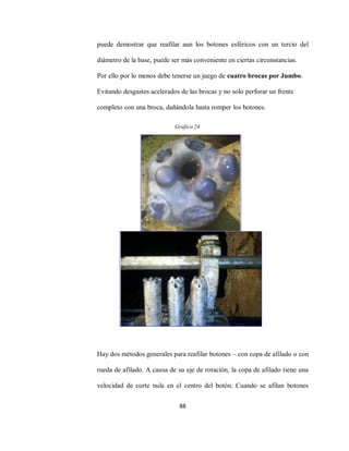 88
puede demostrar que reafilar aun los botones esféricos con un tercio del
diámetro de la base, puede ser más conveniente en ciertas circunstancias.
Por ello por lo menos debe tenerse un juego de cuatro brocas por Jumbo.
Evitando desgastes acelerados de las brocas y no solo perforar un frente
completo con una broca, dañándola hasta romper los botones.
Hay dos métodos generales para reafilar botones – con copa de afilado o con
rueda de afilado. A causa de su eje de rotación, la copa de afilado tiene una
velocidad de corte nula en el centro del botón. Cuando se afilan botones
Grafico 24
 