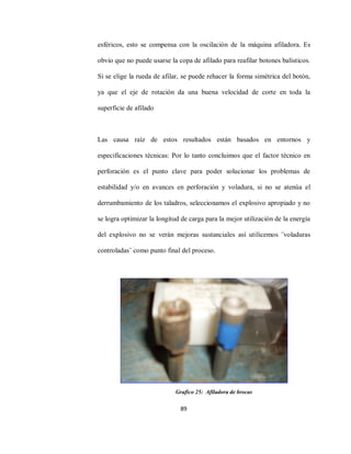 89
esféricos, esto se compensa con la oscilación de la máquina afiladora. Es
obvio que no puede usarse la copa de afilado para reafilar botones balísticos.
Si se elige la rueda de afilar, se puede rehacer la forma simétrica del botón,
ya que el eje de rotación da una buena velocidad de corte en toda la
superficie de afilado
Las causa raíz de estos resultados están basados en entornos y
especificaciones técnicas: Por lo tanto concluimos que el factor técnico en
perforación es el punto clave para poder solucionar los problemas de
estabilidad y/o en avances en perforación y voladura, si no se atenúa el
derrumbamiento de los taladros, seleccionamos el explosivo apropiado y no
se logra optimizar la longitud de carga para la mejor utilización de la energía
del explosivo no se verán mejoras sustanciales así utilicemos ¨voladuras
controladas¨ como punto final del proceso.
Grafico 25: Afiladora de brocas
 