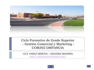 Ciclo Formativo de Grado Superior
- Gestión Comercial y Marketing -
       COM302 DISTANCIA
 I.E.S. PABLO NERUDA – LEGANES (MADRID)
        http://cfdistancia.webnode.com/
 