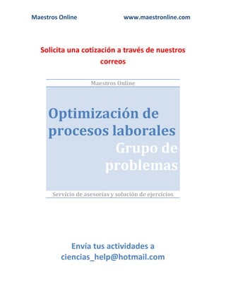 Maestros Online

www.maestronline.com

Solicita una cotización a través de nuestros
correos
Maestros Online

Optimización de
procesos laborales
Grupo de
problemas
Servicio de asesorías y solución de ejercicios

Envía tus actividades a
ciencias_help@hotmail.com

 