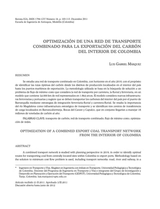 Revista EIA, ISSN 1794-1237 Número 16, p. 103-113. Diciembre 2011
Escuela de Ingeniería de Antioquia, Medellín (Colombia)

OPTIMIZACIÓN DE UNA RED DE TRANSPORTE
COMBINADO PARA LA EXPORTACIÓN DEL CARBÓN
DEL INTERIOR DE COLOMBIA
Luis Gabriel Márquez
RESUMEN
Se estudia una red de transporte combinado en Colombia, con horizonte en el año 2019, con el propósito
de identificar las rutas óptimas del carbón desde los distritos de producción localizados en el interior del país
hasta los puertos marítimos de exportación. La metodología utilizada se basa en la búsqueda de solución a un
problema de flujo de mínimo costo que considera la red de transporte por carretera, la fluvial y ferroviaria, en un
modelo que contiene 34.000 km de red representados en 1.864 arcos. El modelo considera nuevas infraestructuras ferroviarias y portuarias y sugiere que se deben transportar los carbones del interior del país por el puerto de
Barranquilla mediante estrategias de integración ferroviaria-fluvial y carretera-fluvial. Se resalta la importancia
del río Magdalena como infraestructura estratégica de transporte y se identifican tres centros de transferencia
de carga localizados en Barrancabermeja, Bocas del Carare y Capulco, que en conjunto llegarían a manejar 18
millones de toneladas de carbón al año.
PALABRAS CLAVE: transporte de carbón; red de transporte combinado; flujo de mínimo costo; optimización de redes.

OPTIMIZATION OF A COMBINED export coal TRANSPORT NETWORK
FROM THE INTERIOR OF COLOMBIA
ABSTRACT
A combined transport network is studied with planning perspective in 2019, in order to identify optimal
routes for transporting coal from centrally located sites within Colombia to export ports. Methodology based on
the solution to minimum cost flow problem is used, including transport networks: road, river and railway, in a
*	 Ingeniero en Transporte y Vías, Magíster en Ingeniería con énfasis en Transporte, Universidad Pedagógica y Tecnológica
de Colombia. Docente del Programa de Ingeniería en Transporte y Vías e integrante del Grupo de Investigación y
Desarrollo en Planeación y Operación del Transporte (GIDPOT), Universidad Pedagógica y Tecnológica de Colombia.
Tunja, Colombia. luis.marquez@uptc.edu.co
Artículo recibido 21-II-2011. Aprobado 3-XI-2011
Discusión abierta hasta junio de 2012

 