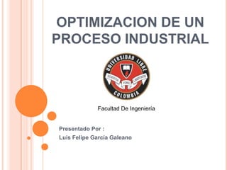 OPTIMIZACION DE UN
PROCESO INDUSTRIAL



             Facultad De Ingeniería


Presentado Por :
Luis Felipe García Galeano
 