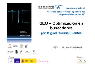Ciclo de conferencias: aplicaciones
                          empresariales de las TIC



            SEO – Optimización en
                 buscadores
            por Miguel Orense Fuentes



                    Gijón, 11 de diciembre de 2008



Financia:                                    Gestiona:
 