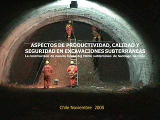 ASPECTOS DE PRODUCTIVIDAD, CALIDAD Y
SEGURIDAD EN EXCAVACIONES SUBTERRANEAS
La construcción de nuevas líneas del Metro subterráneo de Santiago de Chile
Chile Noviembre 2005
 