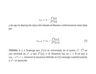 xm = a −
f′ (a)
f′′ (a)
y de aquí la descripción típica del método de Newton unidimensional viene dada
por
xn+1 = xn −
f′ (xn)
f′′ (xn)
(1)
TEOREMA 4.1.1 Suponga que f (x) es minimizada en el punto x∗, C3 en
una vecindad de x∗, y que f′′ (x) = 0. Entonces hay un ε  0 tal que si
|x0 − x∗|  ε, entonces la secuencia definida en (1) converge cuadráticamente
a x∗, en particular
 