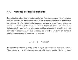 4.4. Métodos de direccionamiento
Los métodos más útiles en optimización de funciones suaves y diferenciables
son los métodos de direccionamiento. Estos métodos consisten en determinar
un conjunto de direcciones hacia las cuales moverse y llevar a cabo búsquedas
unidimensionales en cada dirección. Estos métodos reducen un problema mul-
tidimensional a una serie de problemas unidimensionales (los cuales son más
sencillos de solucionar). Lo que se espera es encontrar un punto en donde el
gradiente desaparece al encontrar un mínimo
∇f · u = 0 ∀u ∈ Rn.
Lo métodos difieren en la forma como se eligen las direcciones y aproximaciones.
Sin embargo, el procedimiento seguido por ellos es muy similar: Tomando como
 