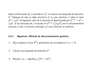 dada la información de f evaluada en xk, se calcula una búsqueda de dirección,
sk. Después de esto se debe encontrar el λk que minimiza f sobre la línea
xk + λksk. El siguiente valor de la iteración es determinado por xk+1 = xk +
λksk. Si las derivadas de f evaluada en xk+1 y


λksk


 son lo suficientemente
cercanas a cero, el proceso convergió, en caso contrario se continúa.
4.4.1. Algoritmo: Método de direccionamiento genérico
1. Elija conjetura inicial x0 y parámetros de convergencia δ y ε  0.
2. Calcule una búsqueda de dirección sk.
3. Resuelva λk = arg mı́nλ f

xk + λsk

.
 