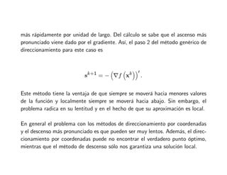 más rápidamente por unidad de largo. Del cálculo se sabe que el ascenso más
pronunciado viene dado por el gradiente. Así, el paso 2 del método genérico de
direccionamiento para este caso es
sk+1 = −

∇f

xk
′
.
Este método tiene la ventaja de que siempre se moverá hacia menores valores
de la función y localmente siempre se moverá hacia abajo. Sin embargo, el
problema radica en su lentitud y en el hecho de que su aproximación es local.
En general el problema con los métodos de direccionamiento por coordenadas
y el descenso más pronunciado es que pueden ser muy lentos. Además, el direc-
cionamiento por coordenadas puede no encontrar el verdadero punto óptimo,
mientras que el método de descenso sólo nos garantiza una solución local.
 