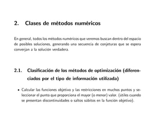 2. Clases de métodos numéricos
En general, todos los métodos numéricos que veremos buscan dentro del espacio
de posibles soluciones, generando una secuencia de conjeturas que se espera
converjan a la solución verdadera.
2.1. Clasificación de los métodos de optimización (diferen-
ciados por el tipo de información utilizada)
Calcular las funciones objetivo y las restricciones en muchos puntos y se-
leccionar el punto que proporciona el mayor (o menor) valor. (útiles cuando
se presentan discontinuidades o saltos súbitos en la función objetivo).
 
