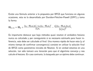 Existe una fórmula anterior a la propuesta por BFGS que funciona en algunas
ocasiones, esta es la desarrollada por Davidon-Fletcher-Powell (DFP) y toma
la forma
Hk+1 = Hk +
(yk−Hkzk)y′
k+yk(yk−Hkzk)′
y′
kzk
−
z′
k(yk−Hkzk)yky′
k
(y′
kzk)2 .
Es importante destacar que bajo métodos quasi newton el verdadero hesiano
nunca es calculado y por consiguiente si es necesario estimarlo para hacer in-
ferencia, este debe ser calculado al final. Una manera rápida de hacer esto (y al
mismo tiempo de confirmar convergencia) consiste en utilizar la solución final
de BFGS como parámetros iniciales de Newton. Si en verdad estamos en una
solución, tan sólo tomará una iteración para que el algoritmo converja y nos
calcule el hesiano. En caso contrario, la búsqueda por un óptimo debe continuar.
 