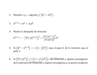 2. Resuelva λk = arg mı́nλ f

xk + λsk

.
3. xk+1 = xk + λksk.
4. Realice la búsqueda de dirección
sk+1 = −

∇f

xk+1
′
+

∇f xk+1

2
∇f(xk)2 sk.
5. Si


xk − xk+1


  ε

1 +


xk




vaya al paso 6, de lo contrario vaya al
paso 2.
6. Si


∇f

xk


 ≤ δ

1 +


f

xk




, DETÉNGASE y reporte convergencia,
de lo contrario DETÉNGASE y reporte convergencia a un punto no óptimo.
 