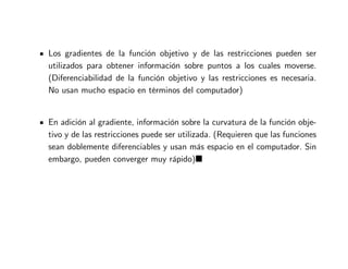 Los gradientes de la función objetivo y de las restricciones pueden ser
utilizados para obtener información sobre puntos a los cuales moverse.
(Diferenciabilidad de la función objetivo y las restricciones es necesaria.
No usan mucho espacio en términos del computador)
En adición al gradiente, información sobre la curvatura de la función obje-
tivo y de las restricciones puede ser utilizada. (Requieren que las funciones
sean doblemente diferenciables y usan más espacio en el computador. Sin
embargo, pueden converger muy rápido)
 