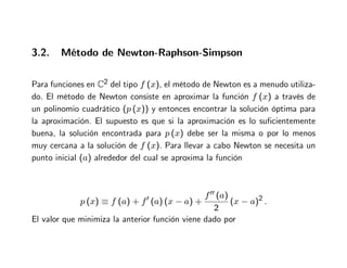 3.2. Método de Newton-Raphson-Simpson
Para funciones en C2 del tipo f (x), el método de Newton es a menudo utiliza-
do. El método de Newton consiste en aproximar la función f (x) a través de
un polinomio cuadrático (p (x)) y entonces encontrar la solución óptima para
la aproximación. El supuesto es que si la aproximación es lo suficientemente
buena, la solución encontrada para p (x) debe ser la misma o por lo menos
muy cercana a la solución de f (x). Para llevar a cabo Newton se necesita un
punto inicial (a) alrededor del cual se aproxima la función
p (x) ≡ f (a) + f′ (a) (x − a) +
f′′ (a)
2
(x − a)2 .
El valor que minimiza la anterior función viene dado por
 