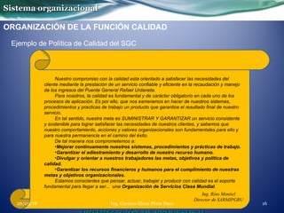 Sistema organizacionalSistema organizacional
ORGANIZACIÓN DE LA FUNCIÓN CALIDAD
Ejemplo de Política de Calidad del SGC
Ing. Rino Montiel
Director de SARMIPGRU
Nuestro compromiso con la calidad esta orientado a satisfacer las necesidades del
cliente mediante la prestación de un servicio confiable y eficiente en la recaudación y manejo
de los ingresos del Puente General Rafael Urdaneta.
Para nosotros, la calidad es fundamental y de carácter obligatorio en cada uno de los
procesos de aplicación. Es por ello, que nos esmeramos en hacer de nuestros sistemas,
procedimientos y practicas de trabajo un producto que garantice el resultado final de nuestro
servicio.
En tal sentido, nuestra meta es SUMINISTRAR Y GARANTIZAR un servicio consistente
y sostenible para lograr satisfacer las necesidades de nuestros clientes, y sabemos que
nuestro comportamiento, acciones y valores organizacionales son fundamentales para ello y
para nuestra permanencia en el camino del éxito.
De tal manera nos comprometemos a:
•Mejorar continuamente nuestros sistemas, procedimientos y prácticas de trabajo.
•Garantizar el adiestramiento y desarrollo de nuestro recurso humano.
•Divulgar y orientar a nuestros trabajadores las metas, objetivos y política de
calidad.
•Garantizar los recursos financieros y humanos para el cumplimiento de nuestras
metas y objetivos organizacionales.
Estamos conscientes que pensar, actuar, trabajar y producir con calidad es el soporte
fundamental para llegar a ser... una Organización de Servicios Clase Mundial.
Ing. Carmen Elena Pérez Daza 1626/03/18
 