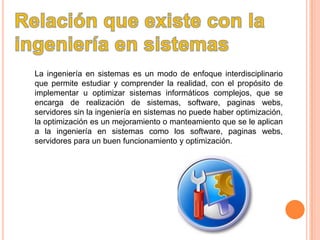 La ingeniería en sistemas es un modo de enfoque interdisciplinario
que permite estudiar y comprender la realidad, con el propósito de
implementar u optimizar sistemas informáticos complejos, que se
encarga de realización de sistemas, software, paginas webs,
servidores sin la ingeniería en sistemas no puede haber optimización,
la optimización es un mejoramiento o manteamiento que se le aplican
a la ingeniería en sistemas como los software, paginas webs,
servidores para un buen funcionamiento y optimización.
 