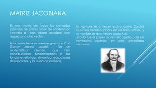 Es una matriz de todos los derivados 
parciales de primer orden de una función 
vectorial o con valores escalares con 
respectos a otro vector . 
Esta matriz lleva su nombre gracias a Carl 
Gustav Jacob Jacobi, fue un 
matemático alemán, que hizo 
contribuciones fundamentales a las 
funciones elípticas, dinámica, ecuaciones 
diferenciales, y la teoría de números. 
Su nombre es a veces escrito como Carolus 
Gustavus Iacobus Iacobi en sus libros latinos, y 
su nombre se da a veces como Karl. 
Jacobi fue el primer matemático judío para ser 
nombrado profesor en una universidad 
alemana. 
MATRIZ JACOBIANA 
 
