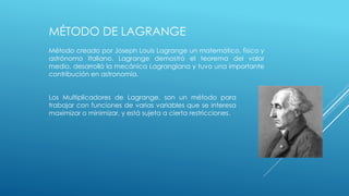 MÉTODO DE LAGRANGE 
Método creado por Joseph Louis Lagrange un matemático, físico y 
astrónomo Italiano. Lagrange demostró el teorema del valor 
medio, desarrolló la mecánica Lagrangiana y tuvo una importante 
contribución en astronomía. 
Los Multiplicadores de Lagrange, son un método para 
trabajar con funciones de varias variables que se interesa 
maximizar o minimizar, y está sujeta a cierta restricciones. 
 