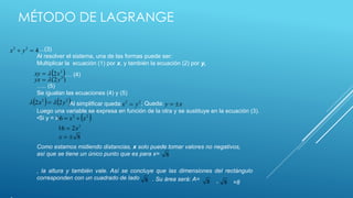 MÉTODO DE LAGRANGE 
…(3) 
Al resolver el sistema, una de las formas puede ser: 
Multiplicar la ecuación (1) por x, y también la ecuación (2) por y, 
2 2 4 x  y  
 2  xy   2x 
(2 ) 2 yx   y 
 2   2   2x   2y 2 2 y x x y  
2  2  16  x  x 
2 16  2x 
x   8 
8 
8 8 8 
…. (4) 
….. (5) 
Se igualan las ecuaciones (4) y (5) 
Al simplificar queda: ; Queda: 
Luego una variable se expresa en función de la otra y se sustituye en la ecuación (3). 
•Si y = x 
Como estamos midiendo distancias, x solo puede tomar valores no negativos, 
así que se tiene un único punto que es para x= 
, la altura y también vale. Así se concluye que las dimensiones del rectángulo 
corresponden con un cuadrado de lado . Su área será: A= 
* 
* =8 
 