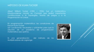 MÉTODO DE KUHN TUCKER 
Albert William Tucker (1905 – 1955), fue un matemático 
Estadounidense nacido en Canadá que realizó importantes 
contribuciones a la Topologías, Teorías de juegos y a la 
Programación no Lineal. 
En programación matemática, las condiciones de 
Karush-Kuhn-Tucker 
son condiciones necesarias y suficientes para que la 
solución de un problema de programación 
matemática sea optima. 
Es una generalización del método de los 
Multiplicadores de Lagrange. 
 