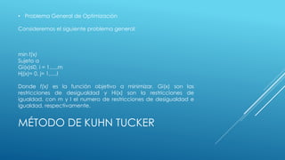 • Problema General de Optimización 
Consideremos el siguiente problema general: 
min f(x) 
Sujeto a 
Gi(x)≤0, i = 1,…,m 
Hj(x)= 0, j= 1,…,l 
Donde f(x) es la función objetivo a minimizar, Gi(x) son las 
restricciones de desigualdad y Hi(x) son la restricciones de 
igualdad, con m y l el numero de restricciones de desigualdad e 
igualdad, respectivamente. 
MÉTODO DE KUHN TUCKER 
 