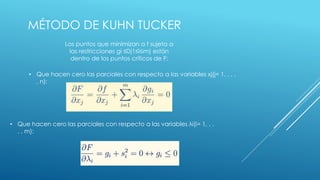 MÉTODO DE KUHN TUCKER 
Los puntos que minimizan a f sujeta a 
las restricciones gi ≤0(1≤i≤m) están 
dentro de los puntos críticos de F: 
• Que hacen cero las parciales con respecto a las variables xj(j= 1, . . . 
, n): 
• Que hacen cero las parciales con respecto a las variables λi(i= 1, . . 
. , m): 
 