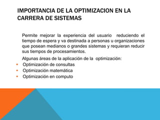 IMPORTANCIA DE LA OPTIMIZACION EN LA
CARRERA DE SISTEMAS
Permite mejorar la experiencia del usuario reduciendo el
tiempo de espera y va destinada a personas u organizaciones
que posean medianos o grandes sistemas y requieran reducir
sus tiempos de procesamientos.
Algunas áreas de la aplicación de la optimización:
 Optimización de consultas
 Optimización matemática
 Optimización en computo
 