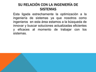 SU RELACIÓN CON LA INGENIERÍA DE
SISTEMAS
Esta ligada estrechamente la optimización a la
ingeniería de sistemas ya que nosotros como
ingenieros en esta área estamos a la búsqueda de
innovar y buscar soluciones actualizadas eficientes
y eficaces al momento de trabajar con los
sistemas.
 