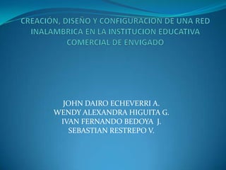 CREACIÓN, DISEÑO Y CONFIGURACION DE UNA RED INALAMBRICA EN LA INSTITUCION EDUCATIVA COMERCIAL DE ENVIGADO JOHN DAIRO ECHEVERRI A. WENDY ALEXANDRA HIGUITA G. IVAN FERNANDO BEDOYA  J. SEBASTIAN RESTREPO V. 