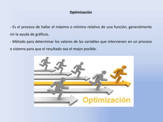 Optimización
- Es el proceso de hallar el máximo o mínimo relativo de una función, generalmente
sin la ayuda de gráficos.
- Método para determinar los valores de las variables que intervienen en un proceso
o sistema para que el resultado sea el mejor posible.
 
