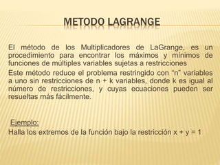 METODO LAGRANGE
El método de los Multiplicadores de LaGrange, es un
procedimiento para encontrar los máximos y mínimos de
funciones de múltiples variables sujetas a restricciones
Este método reduce el problema restringido con “n” variables
a uno sin restricciones de n + k variables, donde k es igual al
número de restricciones, y cuyas ecuaciones pueden ser
resueltas más fácilmente.
Ejemplo:
Halla los extremos de la función bajo la restricción x + y = 1
 