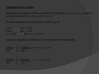 Condición Kuhn Tucker
Encuentre los valores mínimo y máximo de la función Ƒ(x1, x2)= 3-x1-x2 sujeto a
las restricciones 0 ≤ x1, 0 ≤ x2 y 2x1 + x2 ≤2.
Primero cambiar las restricciones a la forma g ≤0.
0 ≤ x1 g1= - x1 ≤0
0 ≤ x2 g2= - x2 ≤0
X1 + x2 ≤2 g3= 2 x1 + x2 -2 ≤0
Luego se resuelve el problema de minimización primeramente:
m
Ъf(Xo) + ∑ ʎi ЪGi(Xo) = -1+2 ʎ1 -ʎ2 = 0
ЪX1 i=1 ЪX1
m
Ъf(Xo) + ∑ ʎi ЪGi(Xo) = -1 + ʎ1- ʎ3 = 0
ЪX2 i=1 ЪX1
 