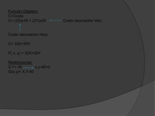 Función Objetivo:
C=Costo
C= (2X)x16 + (2Y)x25 Costo decoración Vert.
Costo decoración Horz.
C= 32X+50Y
F( x, y) = 32X+50Y
Restricciones:
X.Y= 40 x.y-40=0
G(x,y)= X.Y-40
 