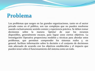 Los problemas que surgen en las grandes organizaciones, tanto en el sector
privado como en el público, son tan complejos que no pueden resolverse
usando exclusivamente sentido común y experiencia práctica. Se deben tomar
decisiones sobre la manera ‘óptima’ de usar los recursos
disponibles, generalmente escasos, para lograr unos ciertos objetivos. La
Investigación Operativa proporciona modelos y técnicas para abordar estos
problemas, que permiten comprender los sistemas reales y, en
general, facilitan información sobre la decisión o el conjunto de decisiones
más adecuado de acuerdo con los objetivos establecidos y el impacto que
pueden tener sobre el funcionamiento del sistema como un todo.

 