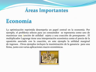 La optimización reprimida desempeña un papel central en la economía. Por
ejemplo, el problema selecto para un consumidor se representa como uno de
maximizar una función de utilidad sujeta a una coacción de presupuesto . El
multiplicador Lagrange tiene una interpretación económica como el precio de la
oposición asociado con la coacción, en este ejemplo la utilidad marginal
de ingresos . Otros ejemplos incluyen la maximización de la ganancia para una
firma, junto con varias aplicaciones macro-económicas.

 